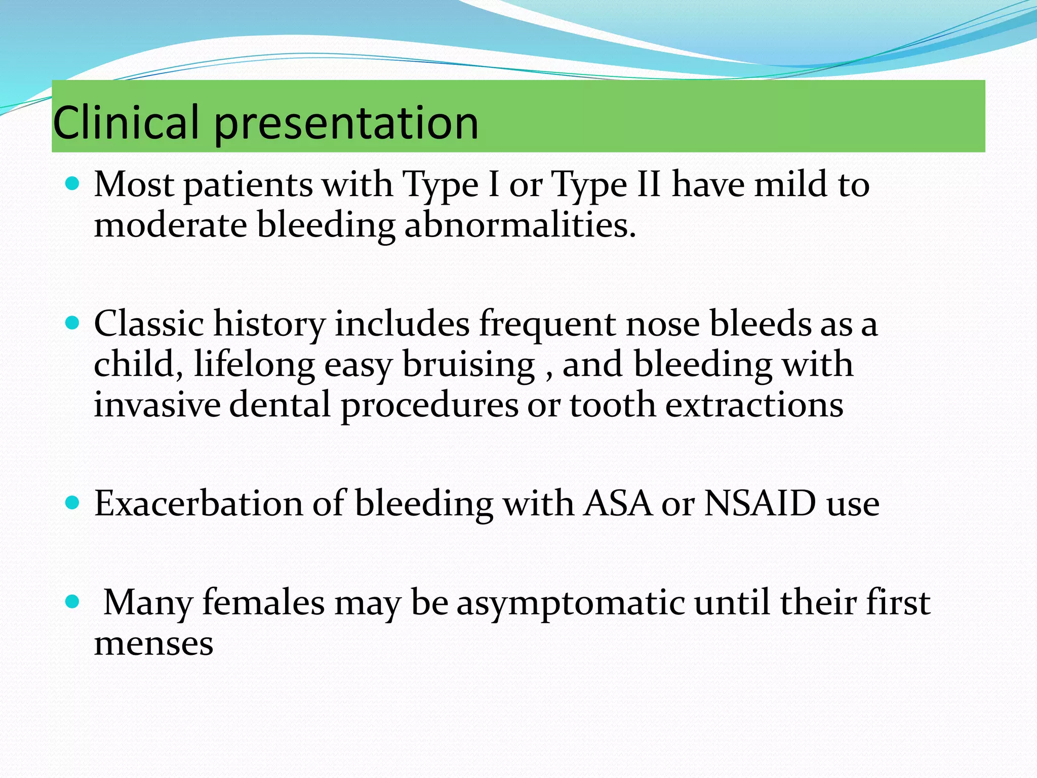 Clinical presentation
 Most patients with Type I or Type II have mild to
moderate bleeding abnormalities.
 Classic history includes frequent nose bleeds as a
child, lifelong easy bruising , and bleeding with
invasive dental procedures or tooth extractions
 Exacerbation of bleeding with ASA or NSAID use
 Many females may be asymptomatic until their first
menses
 