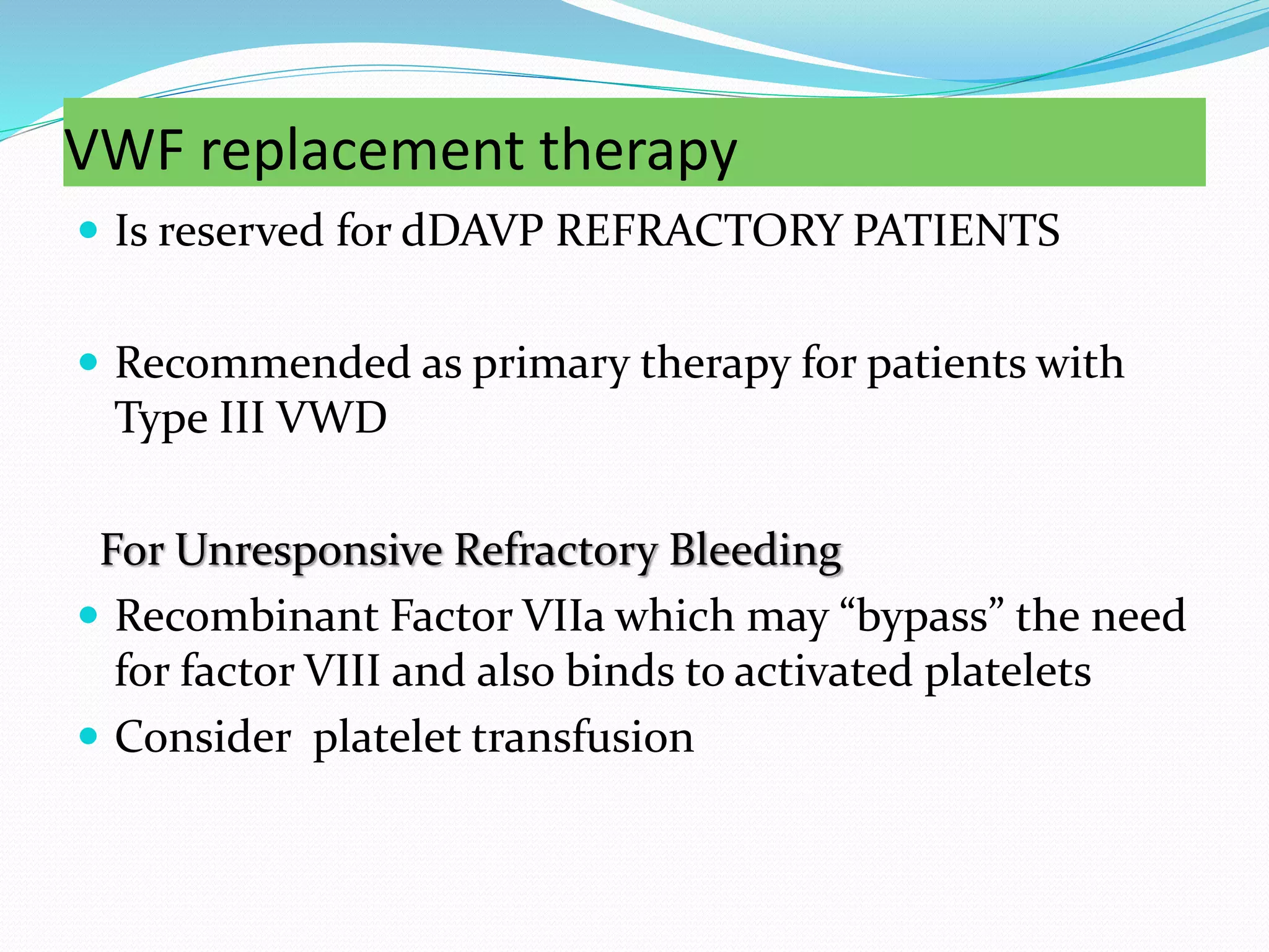 VWF replacement therapy
 Is reserved for dDAVP REFRACTORY PATIENTS
 Recommended as primary therapy for patients with
Type III VWD
For Unresponsive Refractory Bleeding
 Recombinant Factor VIIa which may “bypass” the need
for factor VIII and also binds to activated platelets
 Consider platelet transfusion
 