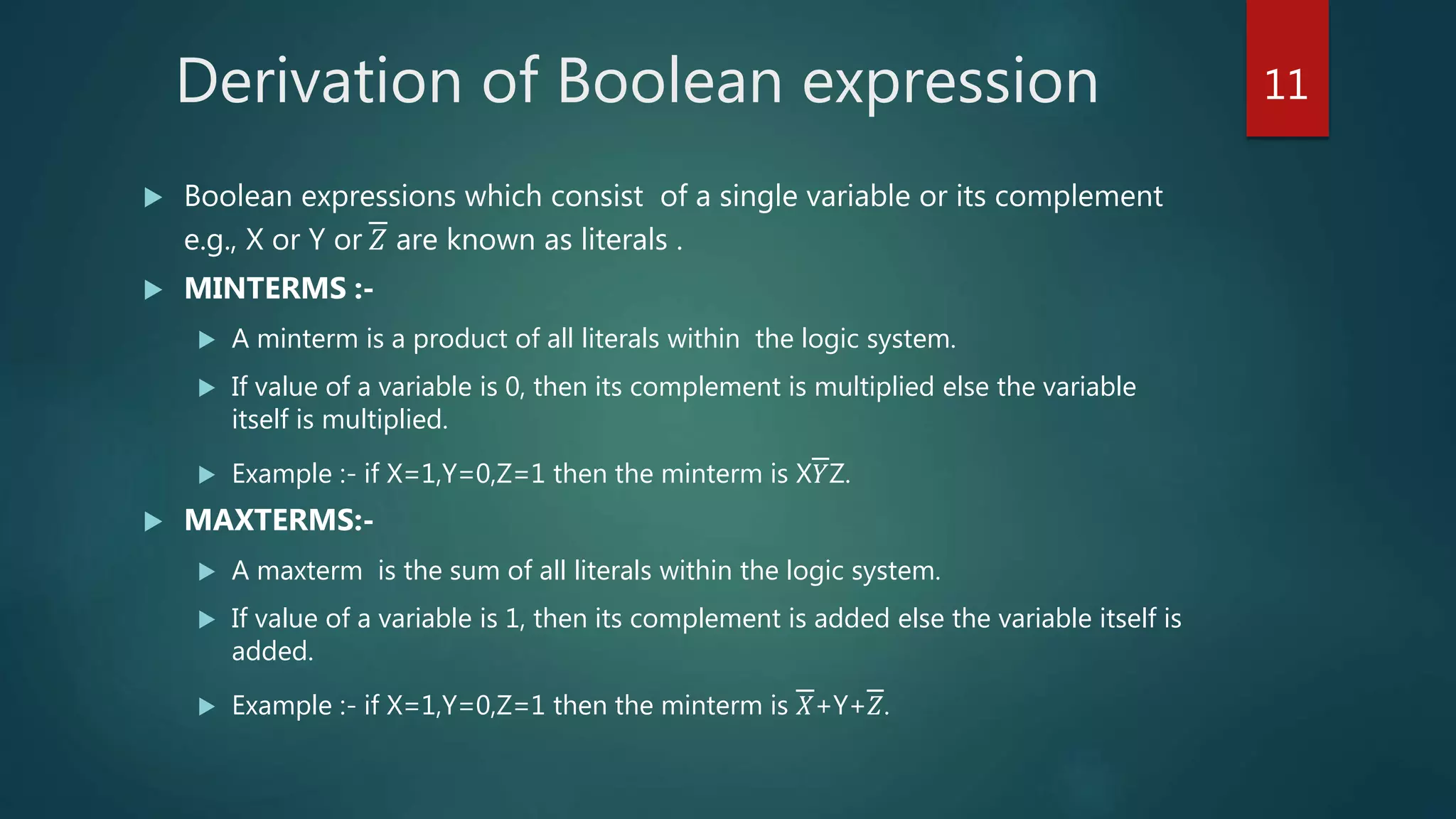 Derivation of Boolean expression
 Boolean expressions which consist of a single variable or its complement
e.g., X or Y or 𝑍 are known as literals .
 MINTERMS :-
 A minterm is a product of all literals within the logic system.
 If value of a variable is 0, then its complement is multiplied else the variable
itself is multiplied.
 Example :- if X=1,Y=0,Z=1 then the minterm is X𝑌Z.
 MAXTERMS:-
 A maxterm is the sum of all literals within the logic system.
 If value of a variable is 1, then its complement is added else the variable itself is
added.
 Example :- if X=1,Y=0,Z=1 then the minterm is 𝑋+Y+𝑍.
11
 