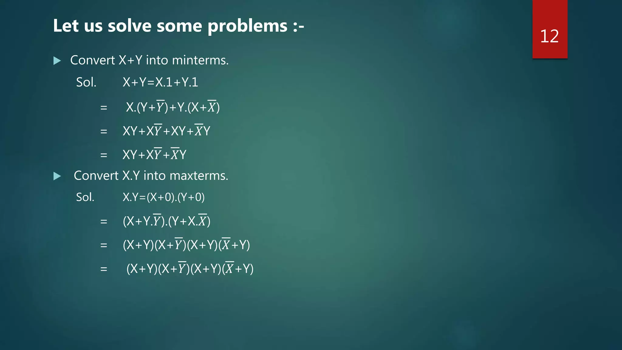  Convert X+Y into minterms.
Sol. X+Y=X.1+Y.1
= X.(Y+𝑌)+Y.(X+𝑋)
= XY+X𝑌+XY+𝑋Y
= XY+X𝑌+𝑋Y
 Convert X.Y into maxterms.
Sol. X.Y=(X+0).(Y+0)
= (X+Y.𝑌).(Y+X.𝑋)
= (X+Y)(X+𝑌)(X+Y)(𝑋+Y)
= (X+Y)(X+𝑌)(X+Y)(𝑋+Y)
Let us solve some problems :-
12
 