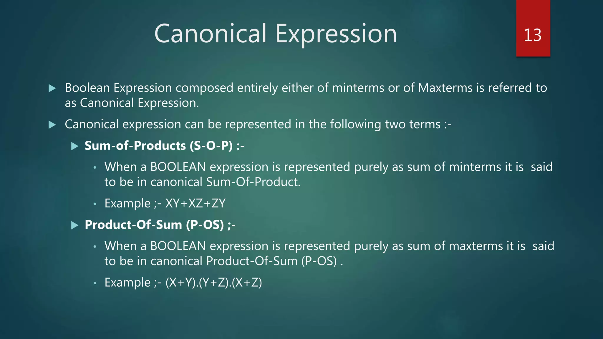 Canonical Expression
 Boolean Expression composed entirely either of minterms or of Maxterms is referred to
as Canonical Expression.
 Canonical expression can be represented in the following two terms :-
 Sum-of-Products (S-O-P) :-
• When a BOOLEAN expression is represented purely as sum of minterms it is said
to be in canonical Sum-Of-Product.
• Example ;- XY+XZ+ZY
 Product-Of-Sum (P-OS) ;-
• When a BOOLEAN expression is represented purely as sum of maxterms it is said
to be in canonical Product-Of-Sum (P-OS) .
• Example ;- (X+Y).(Y+Z).(X+Z)
13
 