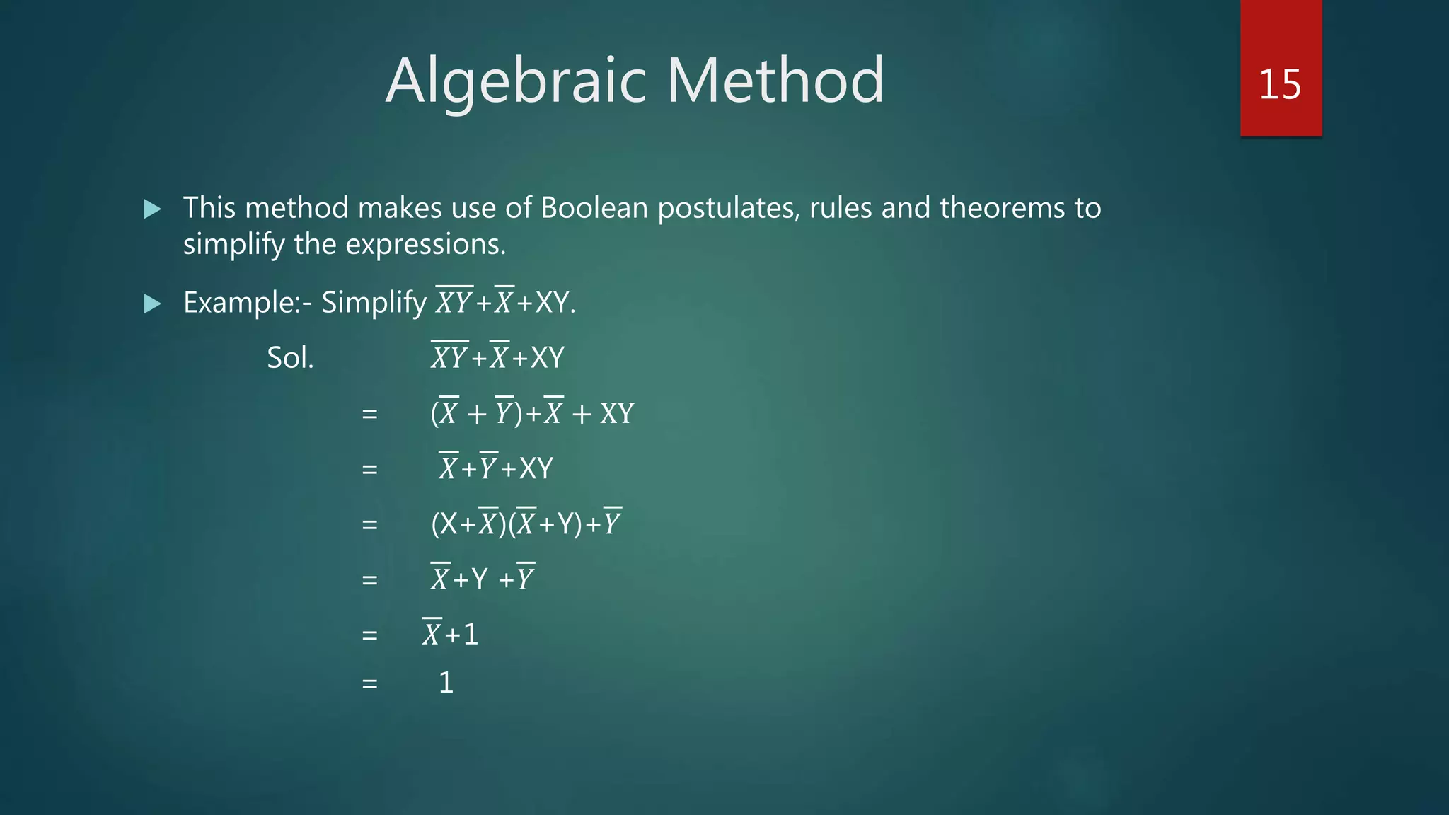 Algebraic Method
 This method makes use of Boolean postulates, rules and theorems to
simplify the expressions.
 Example:- Simplify 𝑋𝑌+𝑋+XY.
Sol. 𝑋𝑌+𝑋+XY
= (𝑋 + 𝑌)+𝑋 + XY
= 𝑋+𝑌+XY
= (X+𝑋)(𝑋+Y)+𝑌
= 𝑋+Y +𝑌
= 𝑋+1
= 1
15
 