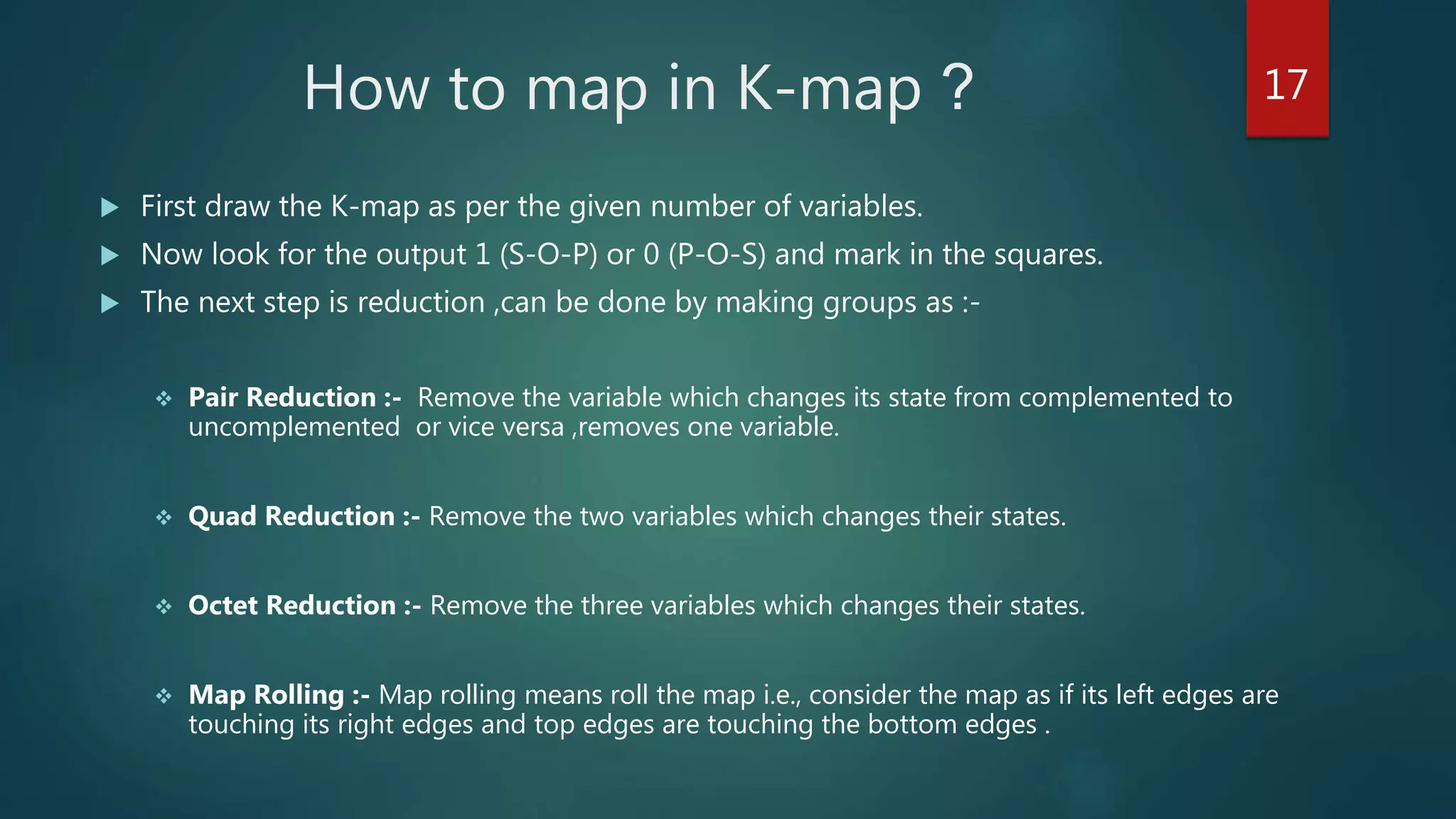 How to map in K-map ?
 First draw the K-map as per the given number of variables.
 Now look for the output 1 (S-O-P) or 0 (P-O-S) and mark in the squares.
 The next step is reduction ,can be done by making groups as :-
 Pair Reduction :- Remove the variable which changes its state from complemented to
uncomplemented or vice versa ,removes one variable.
 Quad Reduction :- Remove the two variables which changes their states.
 Octet Reduction :- Remove the three variables which changes their states.
 Map Rolling :- Map rolling means roll the map i.e., consider the map as if its left edges are
touching its right edges and top edges are touching the bottom edges .
17
 