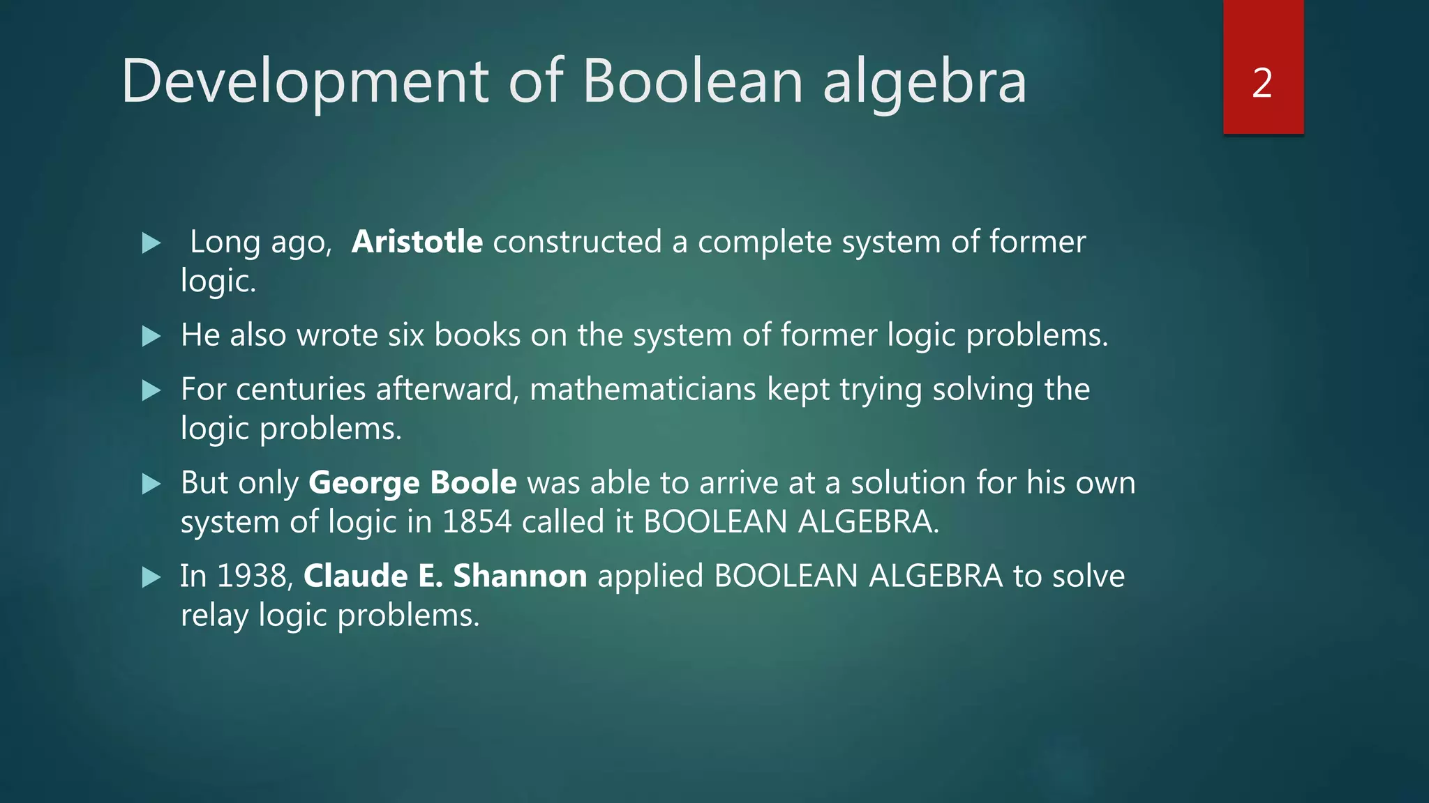 Development of Boolean algebra
 Long ago, Aristotle constructed a complete system of former
logic.
 He also wrote six books on the system of former logic problems.
 For centuries afterward, mathematicians kept trying solving the
logic problems.
 But only George Boole was able to arrive at a solution for his own
system of logic in 1854 called it BOOLEAN ALGEBRA.
 In 1938, Claude E. Shannon applied BOOLEAN ALGEBRA to solve
relay logic problems.
2
 