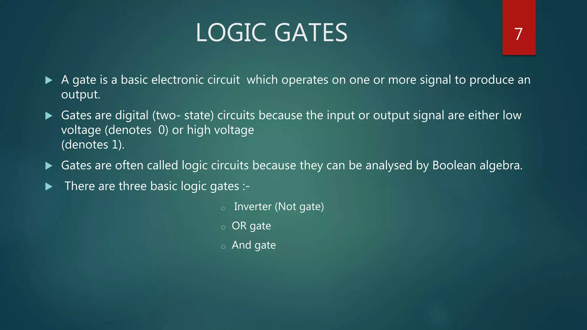 LOGIC GATES
 A gate is a basic electronic circuit which operates on one or more signal to produce an
output.
 Gates are digital (two- state) circuits because the input or output signal are either low
voltage (denotes 0) or high voltage
(denotes 1).
 Gates are often called logic circuits because they can be analysed by Boolean algebra.
 There are three basic logic gates :-
o Inverter (Not gate)
o OR gate
o And gate
7
 