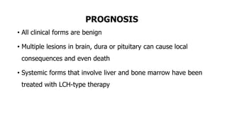 PROGNOSIS
• All clinical forms are benign
• Multiple lesions in brain, dura or pituitary can cause local
consequences and even death
• Systemic forms that involve liver and bone marrow have been
treated with LCH-type therapy
 