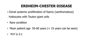 ERDHEIM-CHESTER DISEASE
• Clonal systemic proliferation of foamy (xanthomatous)
histiocytes with Touton giant cells
• Rare condition
• Mean patient age 55-60 years (< 15 years can be seen)
• M:F is 3:1
 
