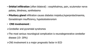 • Orbital infiltration (often bilateral) : exophthalmos, pain, oculomotor nerve
palsies, blindness, xanthelasma
• Pituitary gland infiltration causes diabetes insipidus,hyperprolactinaemia,
Gonadotropin insufficiency, hypotestosteronism
• CNS involvement :
Cerebellar and pyramidal syndromes
The most serious neurological complication is neurodegenerative cerebellar
disease (15- 20%)
CNS involvement is a major prognostic factor in ECD
 
