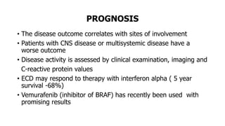PROGNOSIS
• The disease outcome correlates with sites of involvement
• Patients with CNS disease or multisystemic disease have a
worse outcome
• Disease activity is assessed by clinical examination, imaging and
C-reactive protein values
• ECD may respond to therapy with interferon alpha ( 5 year
survival -68%)
• Vemurafenib (inhibitor of BRAF) has recently been used with
promising results
 