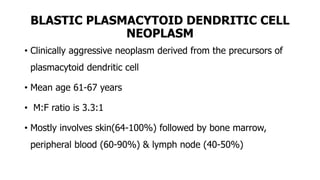 BLASTIC PLASMACYTOID DENDRITIC CELL
NEOPLASM
• Clinically aggressive neoplasm derived from the precursors of
plasmacytoid dendritic cell
• Mean age 61-67 years
• M:F ratio is 3.3:1
• Mostly involves skin(64-100%) followed by bone marrow,
peripheral blood (60-90%) & lymph node (40-50%)
 