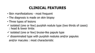 CLINICAL FEATURES
• Skin manifestations - most frequent
• The diagnosis is made on skin biopsy
• Three types of lesions
 isolated (one or few) purplish nodule type (two thirds of cases)
: head & lower limbs
 isolated (one or few) bruise-like papule type
 disseminated type with purplish nodules and/or papules
and/or macules : most characteristic
 