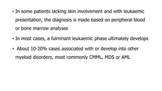 • In some patients lacking skin involvement and with leukaemic
presentation, the diagnosis is made based on peripheral blood
or bone marrow analyses
• In most cases, a fulminant leukaemic phase ultimately develops
• About 10-20% cases associated with or develop into other
myeloid disorders, most commonly CMML, MDS or AML
 