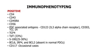 IMMUNOPHENOTYPING
POSITIVE
• CD4
• CD43
• CD45RA
• CD56
• PDC associated antigens - CD123 (IL3 alpha chain receptor), CD303,
TCL 1A
• TCF4
• TdT (33%)
• S-100(25-30%)
• BCL6, IRF4, and BCL2 (absent in normal PDCs)
• CD117 :Occasional cases
 