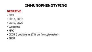 IMMUNOPHENOTYPING
NEGATIVE
• CD3
• CD13, CD16
• CD19, CD20
• Lysozyme
• MPO
• CD34 ( positive in 17% on flowcytometry)
• EBER
 