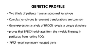 GENETIC PROFILE
• Two thirds of patients have an abnormal karyotype
• Complex karyotypes & recurrent translocations are common
• Gene expression analysis of BPDCN reveals a unique signature
 proves that BPDCN originates from the myeloid lineage; in
particular, from resting PDCs
• TET2 - most commonly mutated gene
 
