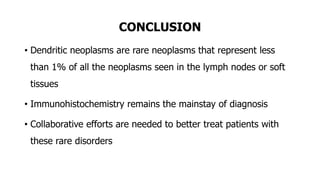 CONCLUSION
• Dendritic neoplasms are rare neoplasms that represent less
than 1% of all the neoplasms seen in the lymph nodes or soft
tissues
• Immunohistochemistry remains the mainstay of diagnosis
• Collaborative efforts are needed to better treat patients with
these rare disorders
 