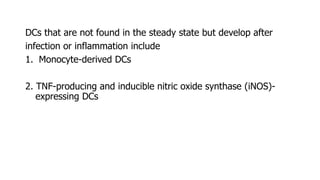 DCs that are not found in the steady state but develop after
infection or inflammation include
1. Monocyte-derived DCs
2. TNF-producing and inducible nitric oxide synthase (iNOS)-
expressing DCs
 