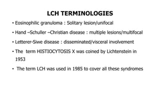 LCH TERMINOLOGIES
• Eosinophilic granuloma : Solitary lesion/unifocal
• Hand –Schuller –Christian disease : multiple lesions/multifocal
• Letterer-Siwe disease : disseminated/visceral involvement
• The term HISTIOCYTOSIS X was coined by Lichtenstein in
1953
• The term LCH was used in 1985 to cover all these syndromes
 