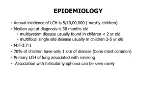 EPIDEMIOLOGY
• Annual incidence of LCH is 5/10,00,000 ( mostly children)
• Median age at diagnosis is 30 months old
• multisystem disease usually found in children < 2 yr old
• multifocal single site disease usually in children 2-5 yr old
• M:F-3.7:1
• 70% of children have only 1 site of disease (bone most common)
• Primary LCH of lung associated with smoking
• Association with follicular lymphoma can be seen rarely
 