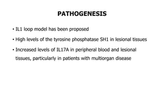 PATHOGENESIS
• IL1 loop model has been proposed
• High levels of the tyrosine phosphatase SH1 in lesional tissues
• Increased levels of IL17A in peripheral blood and lesional
tissues, particularly in patients with multiorgan disease
 