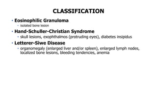 CLASSIFICATION
• Eosinophilic Granuloma
• isolated bone lesion
• Hand-Schuller-Christian Syndrome
• skull lesions, exophthalmos (protruding eyes), diabetes insipidus
• Letterer-Siwe Disease
• organomegaly (enlarged liver and/or spleen), enlarged lymph nodes,
localized bone lesions, bleeding tendencies, anemia
 