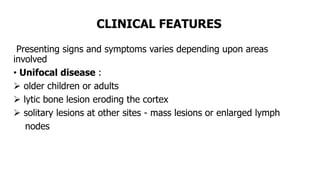 CLINICAL FEATURES
Presenting signs and symptoms varies depending upon areas
involved
• Unifocal disease :
 older children or adults
 lytic bone lesion eroding the cortex
 solitary lesions at other sites - mass lesions or enlarged lymph
nodes
 