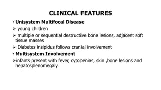 CLINICAL FEATURES
• Unisystem Multifocal Disease
 young children
 multiple or sequential destructive bone lesions, adjacent soft
tissue masses
 Diabetes insipidus follows cranial involvement
• Multisystem Involvement
infants present with fever, cytopenias, skin ,bone lesions and
hepatosplenomegaly
 