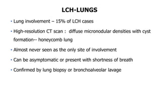 LCH-LUNGS
• Lung involvement – 15% of LCH cases
• High-resolution CT scan : diffuse micronodular densities with cyst
formation-- honeycomb lung
• Almost never seen as the only site of involvement
• Can be asymptomatic or present with shortness of breath
• Confirmed by lung biopsy or bronchoalveolar lavage
 