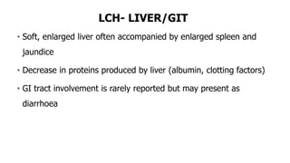 LCH- LIVER/GIT
• Soft, enlarged liver often accompanied by enlarged spleen and
jaundice
• Decrease in proteins produced by liver (albumin, clotting factors)
• GI tract involvement is rarely reported but may present as
diarrhoea
 