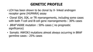 GENETIC PROFILE
• LCH has been shown to be clonal by X- linked androgen
receptor gene (HUMARA) assay
• Clonal IGH, IGK, or TR rearrangements, including some cases
with both T-cell and B-cell gene rearrangements : 30% cases
• BRAF V600E mutation : 50% cases ( no prognostic
significance)
• Somatic MAP2K1 mutations almost always occurring in BRAF
germline cases : 25% cases
 