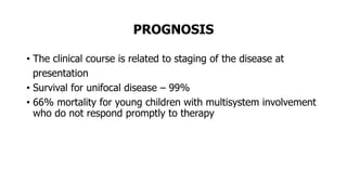 PROGNOSIS
• The clinical course is related to staging of the disease at
presentation
• Survival for unifocal disease – 99%
• 66% mortality for young children with multisystem involvement
who do not respond promptly to therapy
 