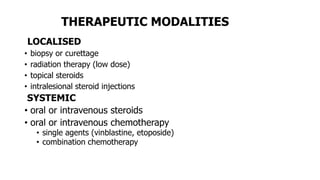 THERAPEUTIC MODALITIES
LOCALISED
• biopsy or curettage
• radiation therapy (low dose)
• topical steroids
• intralesional steroid injections
SYSTEMIC
• oral or intravenous steroids
• oral or intravenous chemotherapy
• single agents (vinblastine, etoposide)
• combination chemotherapy
 