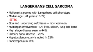 LANGERHANS CELL SARCOMA
• Malignant sarcoma with Langerhans cell phenotype
• Median age : 41 years (10-72)
SITES
• Skin and underlying soft tissue – most common
• Multiorgan involvement - LN, liver, spleen, lung and bone
• High stage disease seen in 44%
• Primary nodal disease – 22%
• Hepatosplenomegaly is noted in 22%
• Pancytopenia in 11%
 