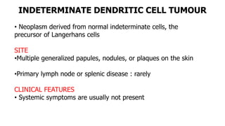 INDETERMINATE DENDRITIC CELL TUMOUR
• Neoplasm derived from normal indeterminate cells, the
precursor of Langerhans cells
SITE
•Multiple generalized papules, nodules, or plaques on the skin
•Primary lymph node or splenic disease : rarely
CLINICAL FEATURES
• Systemic symptoms are usually not present
 