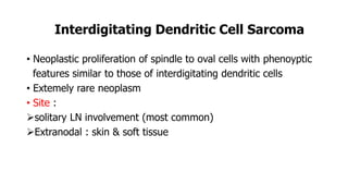 Interdigitating Dendritic Cell Sarcoma
• Neoplastic proliferation of spindle to oval cells with phenoyptic
features similar to those of interdigitating dendritic cells
• Extemely rare neoplasm
• Site :
solitary LN involvement (most common)
Extranodal : skin & soft tissue
 