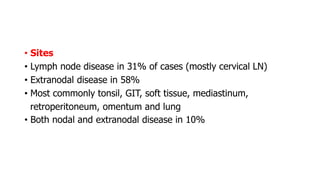 • Sites
• Lymph node disease in 31% of cases (mostly cervical LN)
• Extranodal disease in 58%
• Most commonly tonsil, GIT, soft tissue, mediastinum,
retroperitoneum, omentum and lung
• Both nodal and extranodal disease in 10%
 