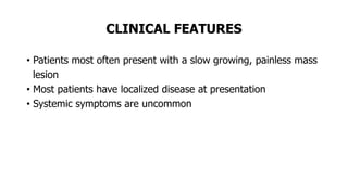 CLINICAL FEATURES
• Patients most often present with a slow growing, painless mass
lesion
• Most patients have localized disease at presentation
• Systemic symptoms are uncommon
 