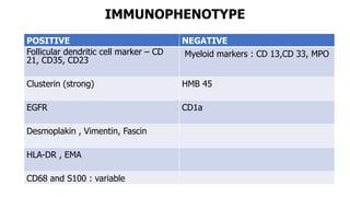 IMMUNOPHENOTYPE
POSITIVE NEGATIVE
Follicular dendritic cell marker – CD
21, CD35, CD23
Myeloid markers : CD 13,CD 33, MPO
Clusterin (strong) HMB 45
EGFR CD1a
Desmoplakin , Vimentin, Fascin
HLA-DR , EMA
CD68 and S100 : variable
 