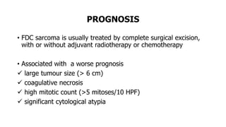 PROGNOSIS
• FDC sarcoma is usually treated by complete surgical excision,
with or without adjuvant radiotherapy or chemotherapy
• Associated with a worse prognosis
 large tumour size (> 6 cm)
 coagulative necrosis
 high mitotic count (>5 mitoses/10 HPF)
 significant cytological atypia
 