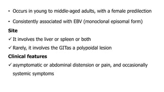 • Occurs in young to middle-aged adults, with a female predilection
• Consistently associated with EBV (monoclonal episomal form)
Site
 It involves the liver or spleen or both
 Rarely, it involves the GITas a polypoidal lesion
Clinical features
 asymptomatic or abdominal distension or pain, and occasionally
systemic symptoms
 