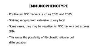 IMMUNOPHENOTYPE
• Positive for FDC markers, such as CD21 and CD35
• Staining ranging from extensive to very focal
• Some cases, they may be negative for FDC markers but express
SMA
• This raises the possibility of fibroblastic reticular cell
differentiation
 