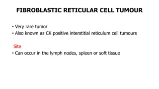 FIBROBLASTIC RETICULAR CELL TUMOUR
• Very rare tumor
• Also known as CK positive interstitial reticulum cell tumours
Site
• Can occur in the lymph nodes, spleen or soft tissue
 