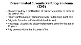 Disseminated Juvenile Xanthogranuloma
(JXG)
• Characterized by a proliferation of histiocytes similar to those of
the dermal JXG
• Foamy(xanthomatous) component with Touton-type giant cells
• Originate from dermal/interstitial dendritic cell
• Most deep, visceral and disseminated forms occur by the age of
10 years
• Fifty percent within the first year of life
 