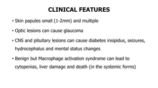 CLINICAL FEATURES
• Skin papules small (1-2mm) and multiple
• Optic lesions can cause glaucoma
• CNS and pituitary lesions can cause diabetes insipidus, seizures,
hydrocephalus and mental status changes
• Benign but Macrophage activation syndrome can lead to
cytopenias, liver damage and death (in the systemic forms)
 