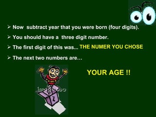 Now  subtract year that you were born (four digits). You should have a  three digit number.  The first digit of this was...  THE NUMER YOU CHOSE YOUR AGE !! The next two numbers are… 