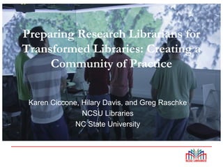 Preparing Research Librarians for
Transformed Libraries: Creating a
Community of Practice
Karen Ciccone, Hilary Davis, and Greg Raschke
NCSU Libraries
NC State University
 