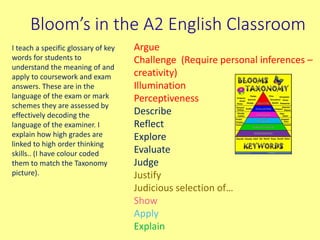 Bloom’s in the A2 English Classroom
Argue
Challenge (Require personal inferences –
creativity)
Illumination
Perceptiveness
Describe
Reflect
Explore
Evaluate
Judge
Justify
Judicious selection of…
Show
Apply
Explain
I teach a specific glossary of key
words for students to
understand the meaning of and
apply to coursework and exam
answers. These are in the
language of the exam or mark
schemes they are assessed by
effectively decoding the
language of the examiner. I
explain how high grades are
linked to high order thinking
skills.. (I have colour coded
them to match the Taxonomy
picture).
 