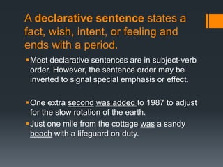 A declarative sentence states a
fact, wish, intent, or feeling and
ends with a period.
Most declarative sentences are in subject-verb
order. However, the sentence order may be
inverted to signal special emphasis or effect.
One extra second was added to 1987 to adjust
for the slow rotation of the earth.
Just one mile from the cottage was a sandy
beach with a lifeguard on duty.
 