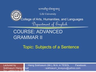 COURSE: ADVANCED
GRAMMAR II
Topic: Subjects of a Sentence
Lectured by : Hieng Sokhoeurn (Mr.), M.A. in TESOL Facebook:
Sokhoeurn Hieng Email : sokhoeurn_loveyou@yahoo.com
Tel : +855(0)16 969 148
 