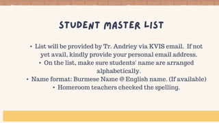 • List will be provided by Tr. Andriey via KVIS email. If not
yet avail, kindly provide your personal email address.
• On the list, make sure students' name are arranged
alphabetically.
• Name format: Burmese Name @ English name. (If available)
• Homeroom teachers checked the spelling.
 